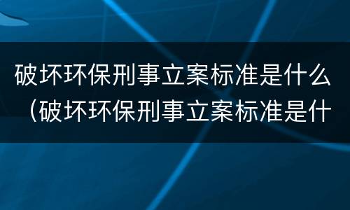 破坏环保刑事立案标准是什么（破坏环保刑事立案标准是什么法律）