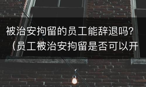 被治安拘留的员工能辞退吗？（员工被治安拘留是否可以开除）