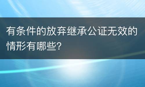 有条件的放弃继承公证无效的情形有哪些？