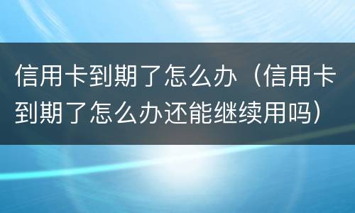 信用卡到期了怎么办（信用卡到期了怎么办还能继续用吗）