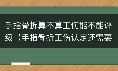手指骨折算不算工伤能不能评级（手指骨折工伤认定还需要评级吗）