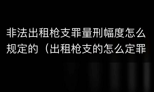 非法出租枪支罪量刑幅度怎么规定的（出租枪支的怎么定罪?）