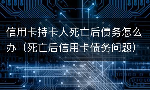 信用卡持卡人死亡后债务怎么办（死亡后信用卡债务问题）