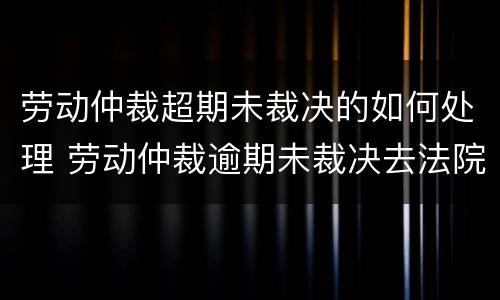 劳动仲裁超期未裁决的如何处理 劳动仲裁逾期未裁决去法院要多久