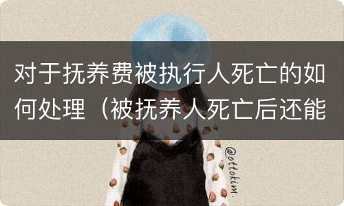 对于抚养费被执行人死亡的如何处理（被抚养人死亡后还能主张被抚养人生活费吗）
