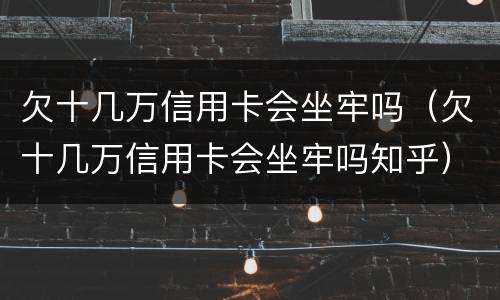 欠十几万信用卡会坐牢吗（欠十几万信用卡会坐牢吗知乎）