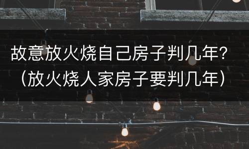 故意放火烧自己房子判几年？（放火烧人家房子要判几年）