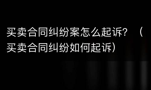 买卖合同纠纷案怎么起诉？（买卖合同纠纷如何起诉）