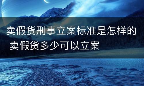 卖假货刑事立案标准是怎样的 卖假货多少可以立案