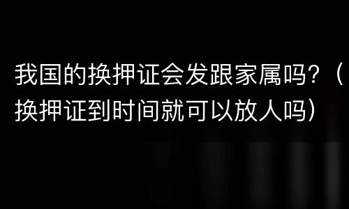 我国的换押证会发跟家属吗?（换押证到时间就可以放人吗）