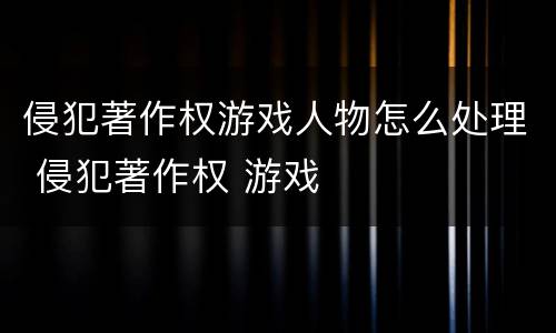 侵犯著作权游戏人物怎么处理 侵犯著作权 游戏