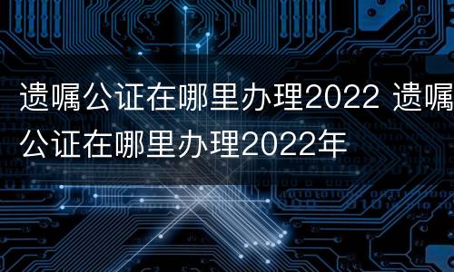 遗嘱公证在哪里办理2022 遗嘱公证在哪里办理2022年