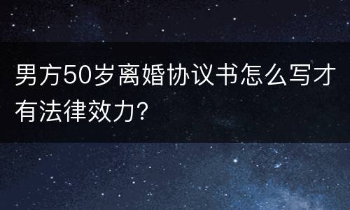 男方50岁离婚协议书怎么写才有法律效力？
