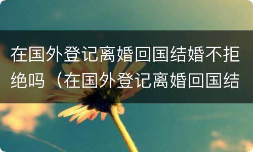在国外登记离婚回国结婚不拒绝吗（在国外登记离婚回国结婚不拒绝吗可以吗）