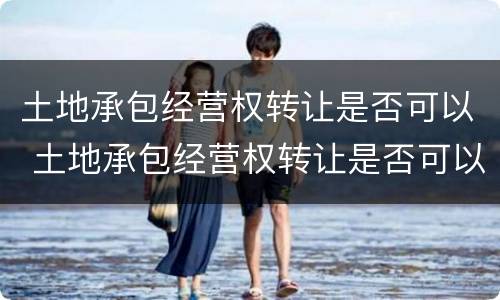 土地承包经营权转让是否可以 土地承包经营权转让是否可以转让