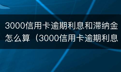 3000信用卡逾期利息和滞纳金怎么算（3000信用卡逾期利息和滞纳金怎么算出来的）