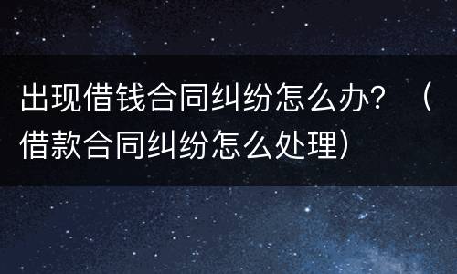 出现借钱合同纠纷怎么办？（借款合同纠纷怎么处理）