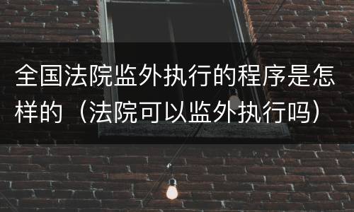 全国法院监外执行的程序是怎样的（法院可以监外执行吗）