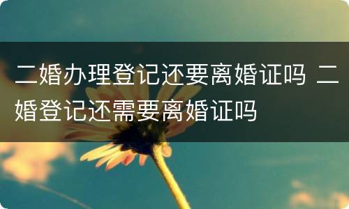 二婚办理登记还要离婚证吗 二婚登记还需要离婚证吗
