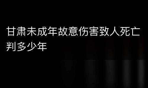 甘肃未成年故意伤害致人死亡判多少年