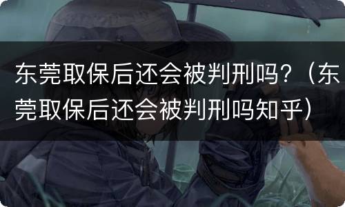 东莞取保后还会被判刑吗?（东莞取保后还会被判刑吗知乎）