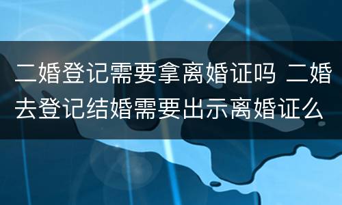 二婚登记需要拿离婚证吗 二婚去登记结婚需要出示离婚证么