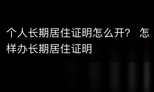 个人长期居住证明怎么开？ 怎样办长期居住证明