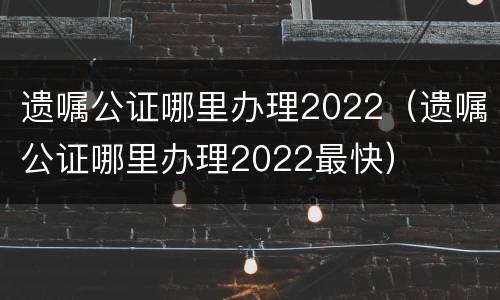 遗嘱公证哪里办理2022（遗嘱公证哪里办理2022最快）