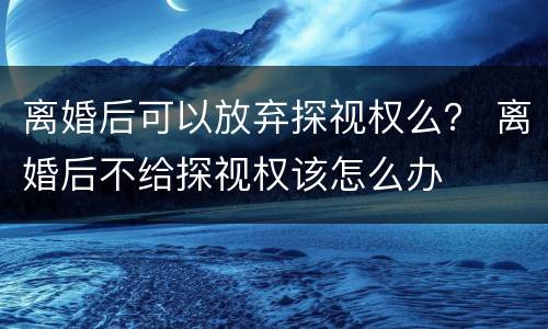 离婚后可以放弃探视权么？ 离婚后不给探视权该怎么办