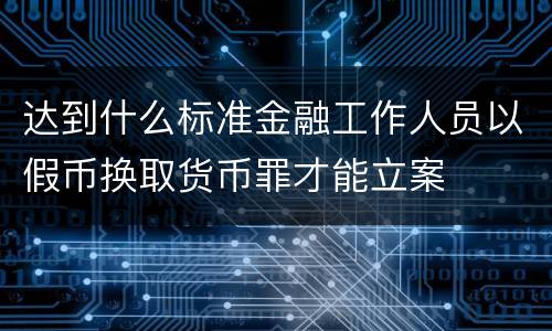 达到什么标准金融工作人员以假币换取货币罪才能立案