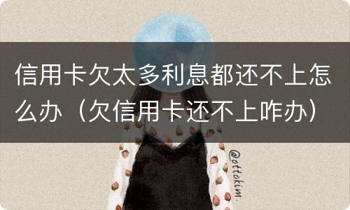 信用卡欠太多利息都还不上怎么办（欠信用卡还不上咋办）