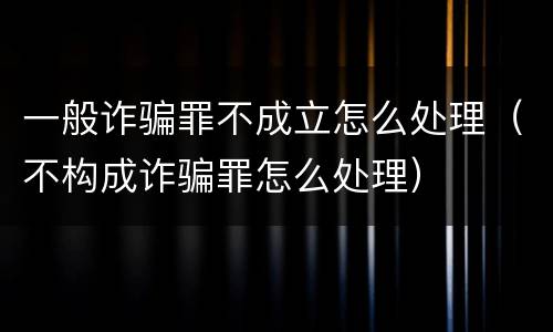 一般诈骗罪不成立怎么处理（不构成诈骗罪怎么处理）