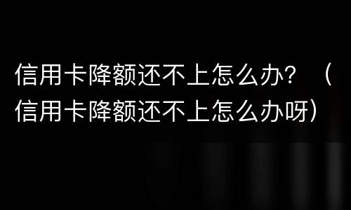 信用卡降额还不上怎么办？（信用卡降额还不上怎么办呀）
