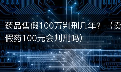 药品售假100万判刑几年？（卖假药100元会判刑吗）