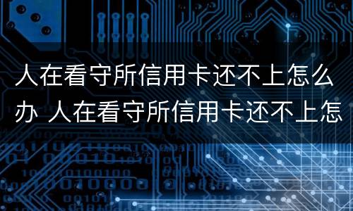 人在看守所信用卡还不上怎么办 人在看守所信用卡还不上怎么办?