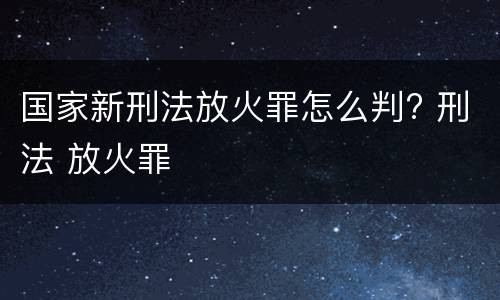 国家新刑法放火罪怎么判? 刑法 放火罪