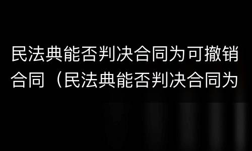 民法典能否判决合同为可撤销合同（民法典能否判决合同为可撤销合同的条款）