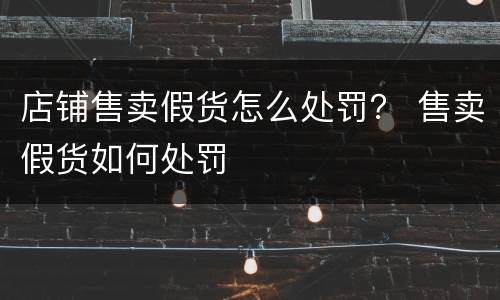 店铺售卖假货怎么处罚？ 售卖假货如何处罚