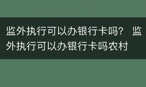 监外执行可以办银行卡吗？ 监外执行可以办银行卡吗农村