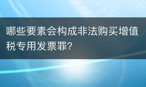 哪些要素会构成非法购买增值税专用发票罪？