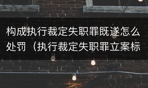 构成执行裁定失职罪既遂怎么处罚（执行裁定失职罪立案标准）