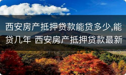 西安房产抵押贷款能贷多少,能贷几年 西安房产抵押贷款最新政策