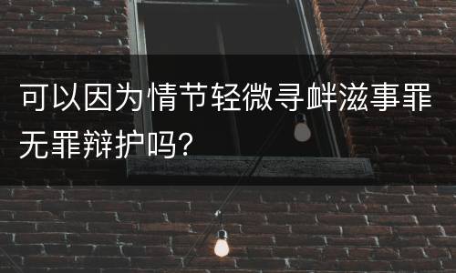 可以因为情节轻微寻衅滋事罪无罪辩护吗？