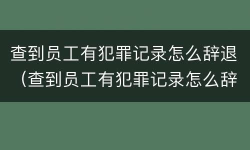 查到员工有犯罪记录怎么辞退（查到员工有犯罪记录怎么辞退呢）