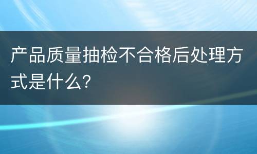 产品质量抽检不合格后处理方式是什么？