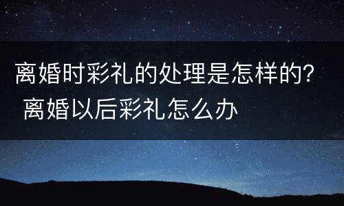 离婚时彩礼的处理是怎样的？ 离婚以后彩礼怎么办