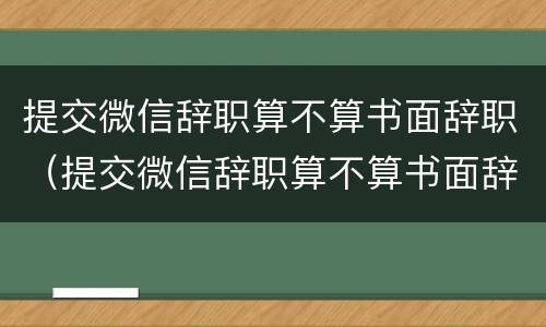 提交微信辞职算不算书面辞职（提交微信辞职算不算书面辞职申请）