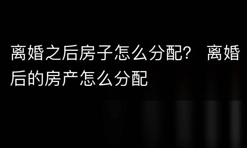 离婚之后房子怎么分配？ 离婚后的房产怎么分配