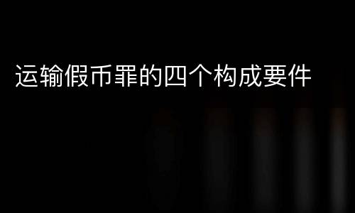 运输假币罪的四个构成要件