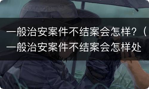 一般治安案件不结案会怎样?（一般治安案件不结案会怎样处罚）